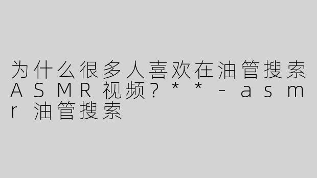 为什么很多人喜欢在油管搜索ASMR视频？**