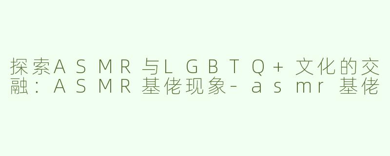 探索ASMR与LGBTQ+文化的交融：ASMR基佬现象