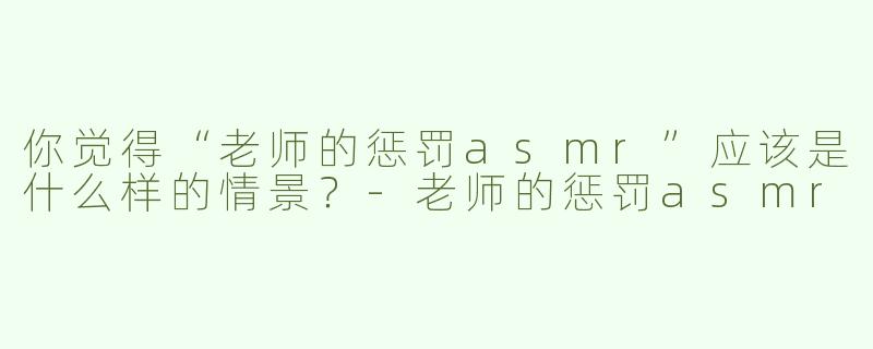 你觉得“老师的惩罚asmr”应该是什么样的情景？