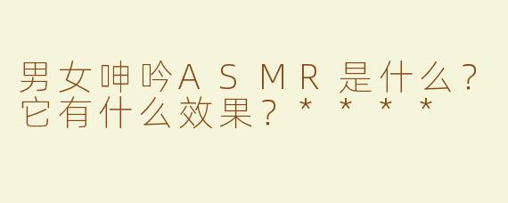 男女呻吟ASMR是什么？它有什么效果？****
