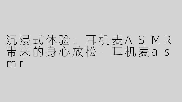 沉浸式体验：耳机麦ASMR带来的身心放松-耳机麦asmr