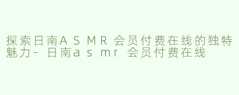 探索日南ASMR会员付费在线的独特魅力-日南asmr会员付费在线