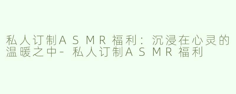 私人订制ASMR福利：沉浸在心灵的温暖之中-私人订制ASMR福利