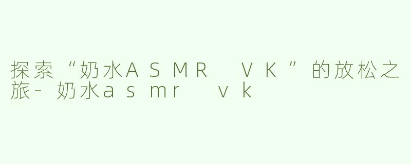 探索“奶水ASMR VK”的放松之旅-奶水asmr vk