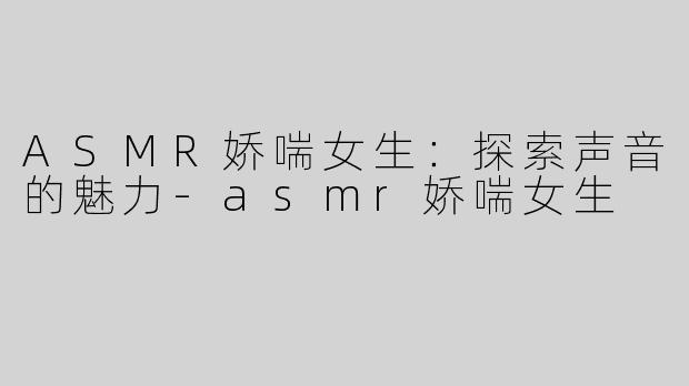 ASMR娇喘女生：探索声音的魅力-asmr娇喘女生