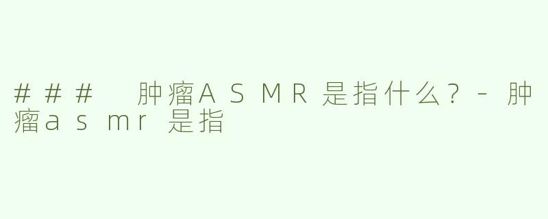 ### 肿瘤ASMR是指什么？-肿瘤asmr是指