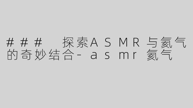 ### 探索ASMR与氦气的奇妙结合-asmr氦气