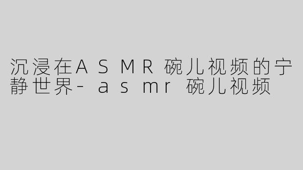 沉浸在ASMR碗儿视频的宁静世界-asmr碗儿视频