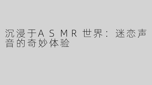 沉浸于ASMR世界：迷恋声音的奇妙体验