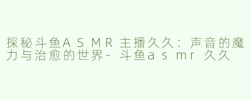 探秘斗鱼ASMR主播久久：声音的魔力与治愈的世界-斗鱼asmr久久