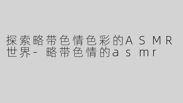 探索略带色情色彩的ASMR世界-略带色情的asmr