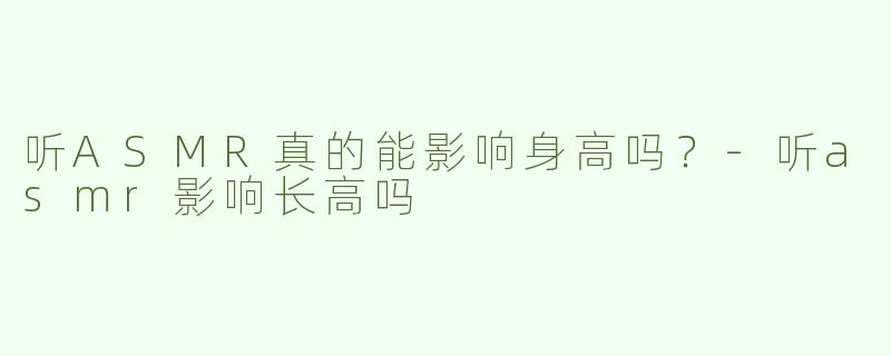 听ASMR真的能影响身高吗？-听asmr影响长高吗