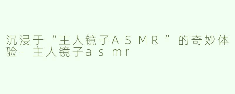 沉浸于“主人镜子ASMR”的奇妙体验-主人镜子asmr