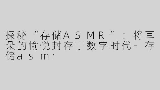 探秘“存储ASMR”：将耳朵的愉悦封存于数字时代-存储asmr