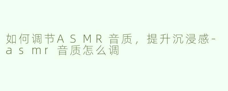 如何调节ASMR音质，提升沉浸感-asmr音质怎么调