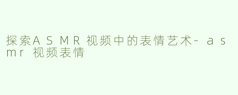 探索ASMR视频中的表情艺术-asmr视频表情