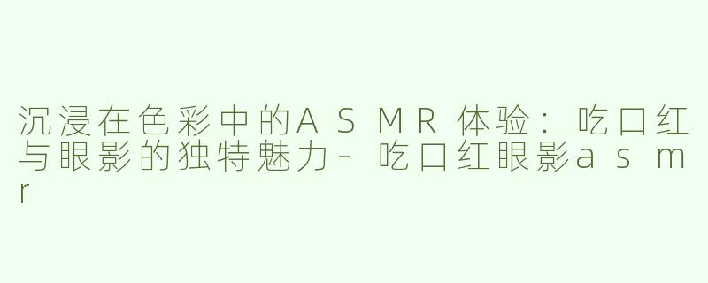沉浸在色彩中的ASMR体验：吃口红与眼影的独特魅力-吃口红眼影asmr