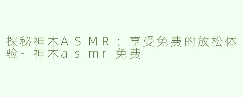 探秘神木ASMR：享受免费的放松体验-神木asmr免费