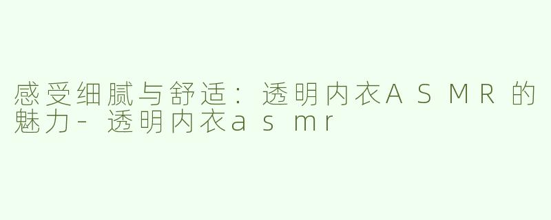 感受细腻与舒适：透明内衣ASMR的魅力-透明内衣asmr