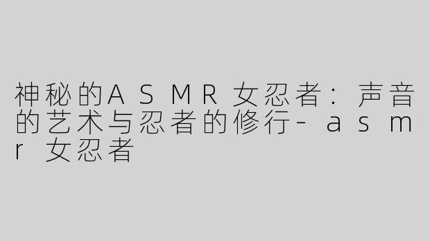 神秘的ASMR女忍者：声音的艺术与忍者的修行-asmr女忍者
