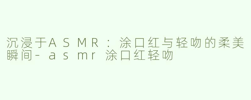 沉浸于ASMR：涂口红与轻吻的柔美瞬间-asmr涂口红轻吻
