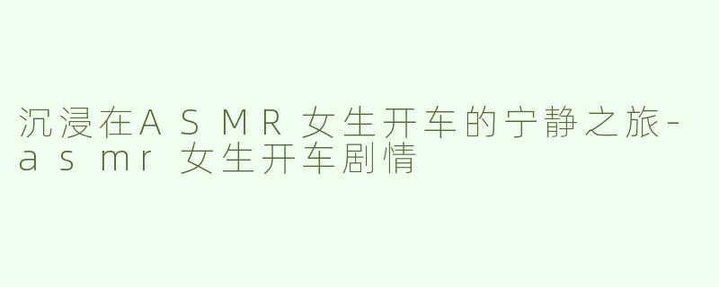 沉浸在ASMR女生开车的宁静之旅-asmr女生开车剧情