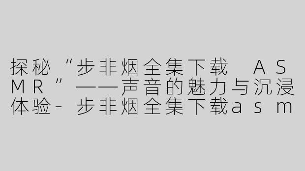 探秘“步非烟全集下载 ASMR”——声音的魅力与沉浸体验-步非烟全集下载asmr