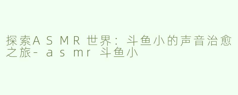 探索ASMR世界：斗鱼小的声音治愈之旅-asmr斗鱼小