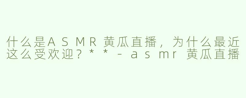 什么是ASMR黄瓜直播，为什么最近这么受欢迎？**