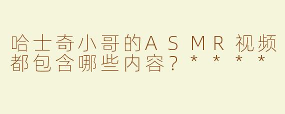 哈士奇小哥的ASMR视频都包含哪些内容？****
