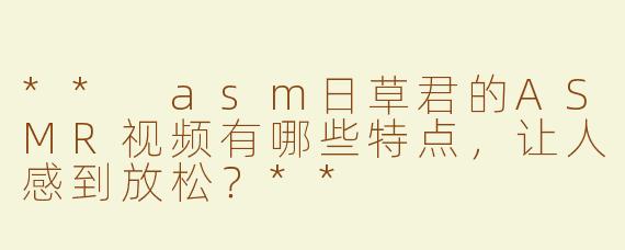 ** asm日草君的ASMR视频有哪些特点，让人感到放松？**