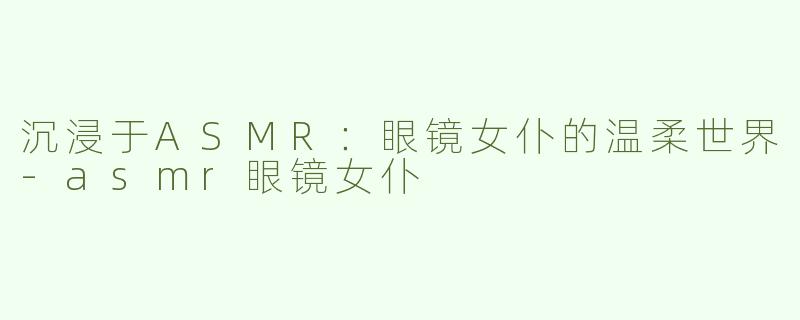 沉浸于ASMR：眼镜女仆的温柔世界-asmr眼镜女仆
