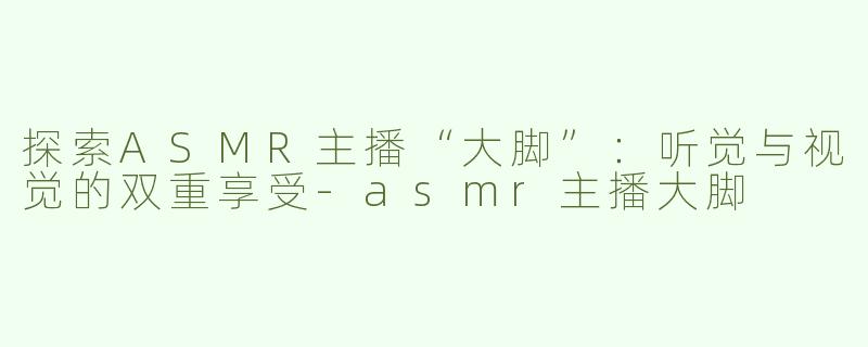 探索ASMR主播“大脚”：听觉与视觉的双重享受-asmr主播大脚