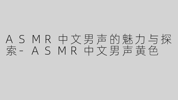 ASMR中文男声的魅力与探索-ASMR中文男声黄色