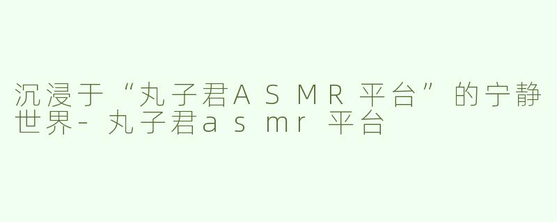 沉浸于“丸子君ASMR平台”的宁静世界-丸子君asmr平台