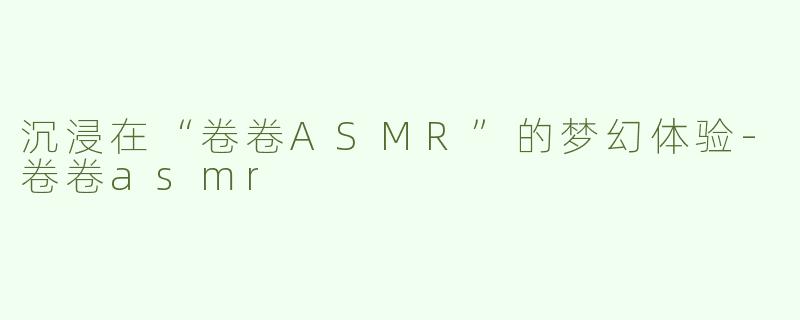 沉浸在“卷卷ASMR”的梦幻体验-卷卷asmr