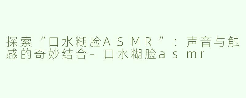 探索“口水糊脸ASMR”：声音与触感的奇妙结合-口水糊脸asmr