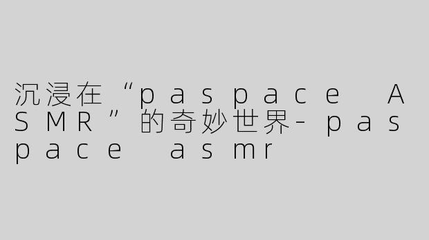 沉浸在“paspace ASMR”的奇妙世界-paspace asmr