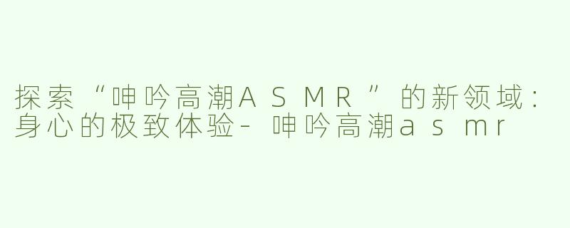 探索“呻吟高潮ASMR”的新领域：身心的极致体验