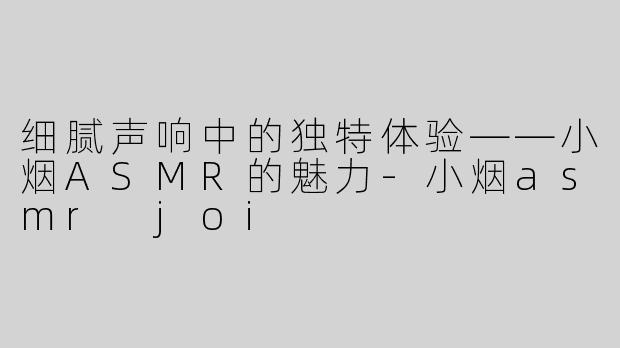 细腻声响中的独特体验——小烟ASMR的魅力-小烟asmr joi