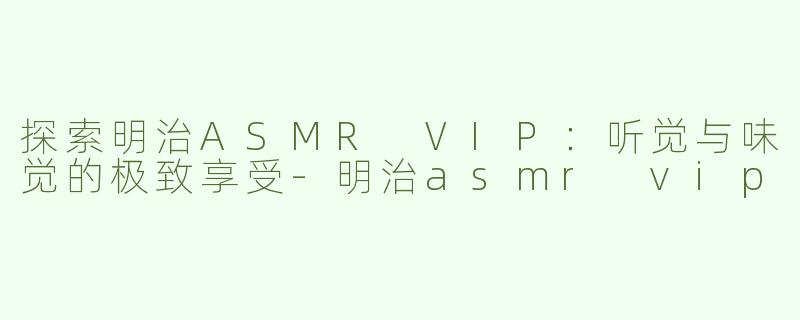 探索明治ASMR VIP：听觉与味觉的极致享受-明治asmr vip