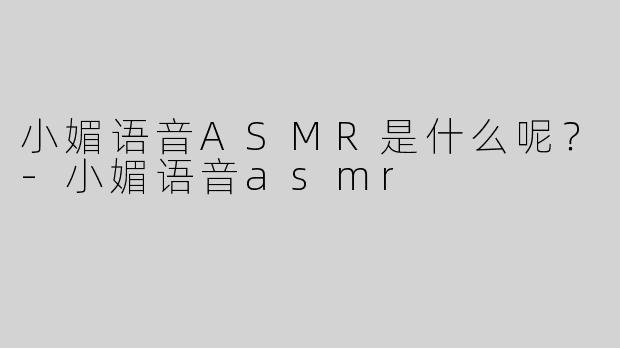 小媚语音ASMR是什么呢？-小媚语音asmr