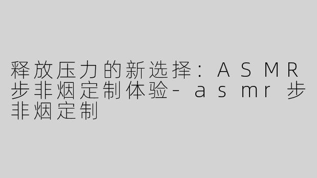 释放压力的新选择：ASMR步非烟定制体验-asmr步非烟定制