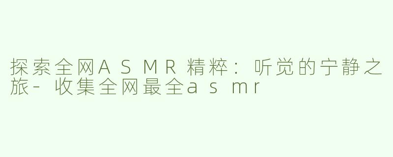 探索全网ASMR精粹：听觉的宁静之旅-收集全网最全asmr