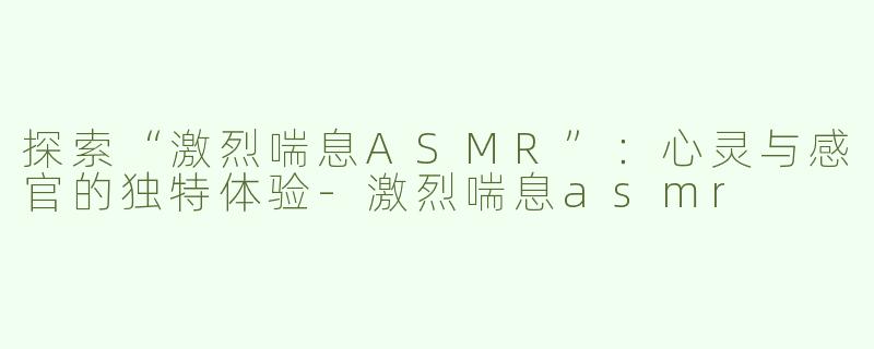 探索“激烈喘息ASMR”：心灵与感官的独特体验-激烈喘息asmr