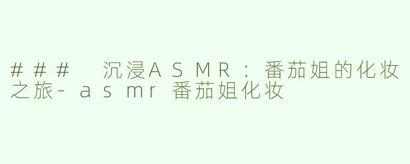 ### 沉浸ASMR：番茄姐的化妆之旅-asmr番茄姐化妆