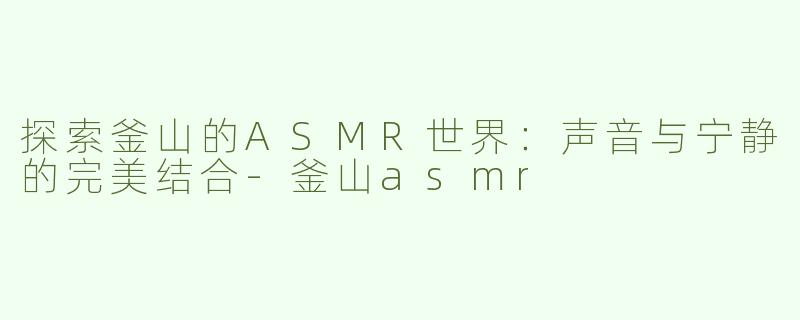 探索釜山的ASMR世界：声音与宁静的完美结合-釜山asmr