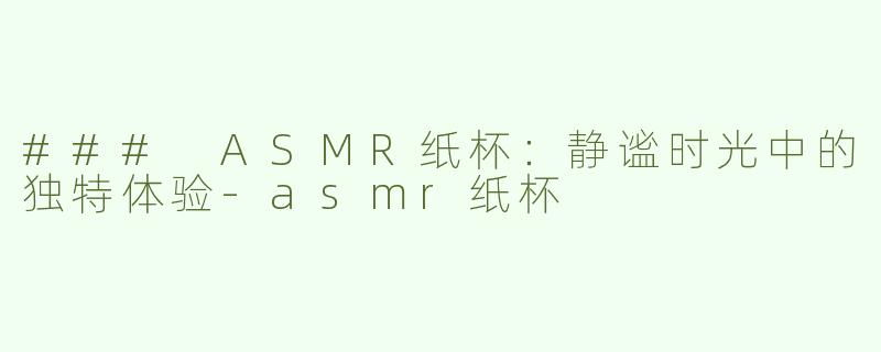 ### ASMR纸杯：静谧时光中的独特体验-asmr纸杯