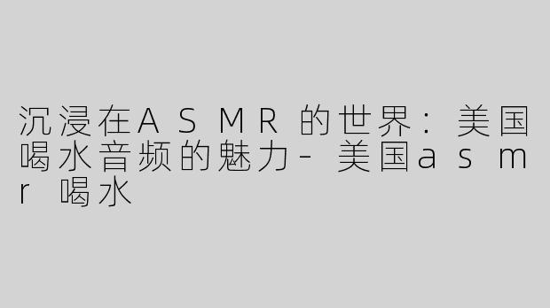 沉浸在ASMR的世界：美国喝水音频的魅力-美国asmr喝水