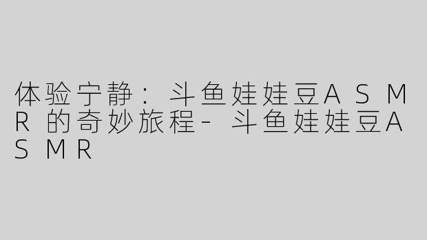体验宁静：斗鱼娃娃豆ASMR的奇妙旅程-斗鱼娃娃豆ASMR